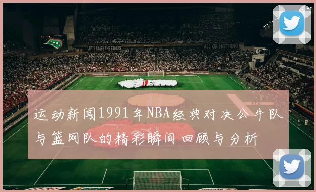 运动新闻1991年NBA经典对决公牛队与篮网队的精彩瞬间回顾与分析