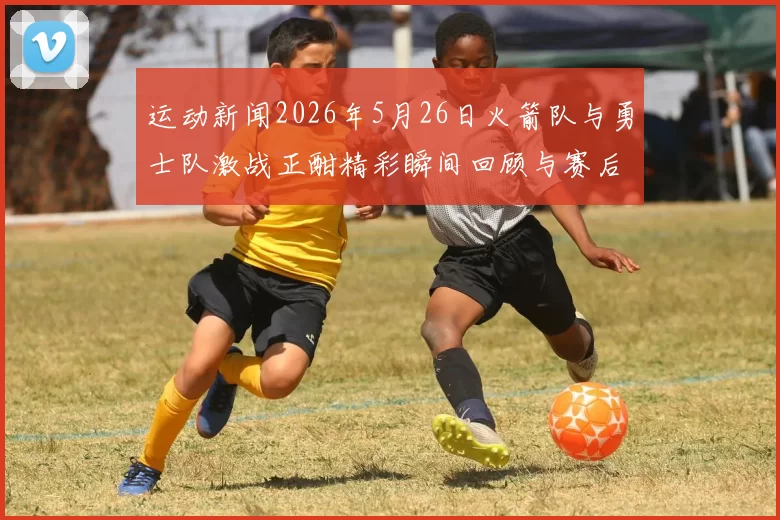 运动新闻2026年5月26日火箭队与勇士队激战正酣精彩瞬间回顾与赛后分析