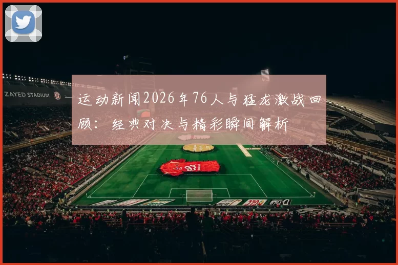 运动新闻2026年76人与猛龙激战回顾：经典对决与精彩瞬间解析