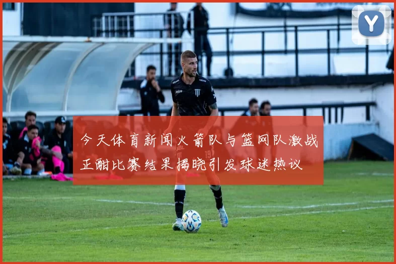 今天体育新闻火箭队与篮网队激战正酣比赛结果揭晓引发球迷热议