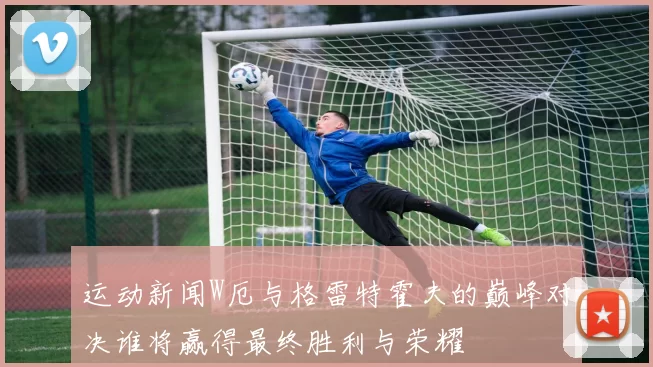 运动新闻W厄与格雷特霍夫的巅峰对决谁将赢得最终胜利与荣耀
