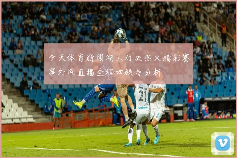 今天体育新闻湖人对决热火精彩赛事外网直播全程回顾与分析