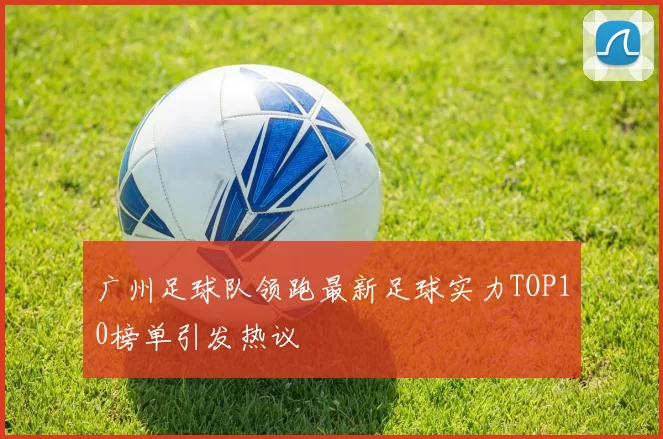 广州足球队领跑最新足球实力TOP10榜单引发热议