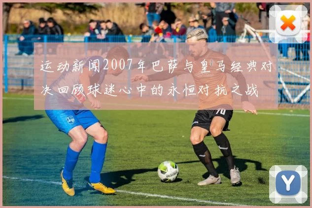 运动新闻2007年巴萨与皇马经典对决回顾球迷心中的永恒对抗之战