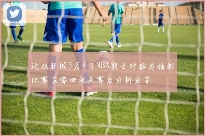 运动新闻5月4日NBA骑士对猛龙精彩比赛录像回放及赛后分析分享